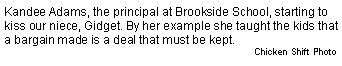 Text Box: Kandee Adams, the principal at Brookside School, starting to kiss our niece, Gidget. By her example she taught the kids that a bargain made is a deal that must be kept.Chicken Shift Photo