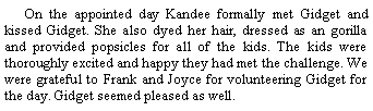 Text Box: On the appointed day Kandee formally met Gidget and kissed Gidget. She also dyed her hair, dressed as an gorilla and provided popsicles for all of the kids. The kids were thoroughly excited and happy they had met the challenge. We were grateful to Frank and Joyce for volunteering Gidget for the day. Gidget seemed pleased as well.  