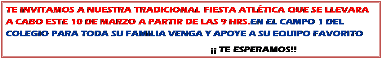 Cuadro de texto: TE INVITAMOS A NUESTRA TRADICIONAL FIESTA ATL�TICA QUE SE LLEVARA A CABO ESTE 10 DE MARZO A PARTIR DE LAS 9 HRS.EN EL CAMPO 1 DEL COLEGIO PARA TODA SU FAMILIA VENGA Y APOYE A SU EQUIPO FAVORITO 
                                                                                          �� TE ESPERAMOS!!
                               
