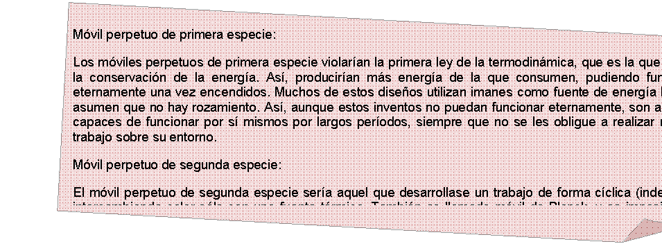 Esquina doblada: M�vil perpetuo de primera especie:
Los m�viles perpetuos de primera especie violar�an la primera ley de la termodin�mica, que es la que afirma la conservaci�n de la energ�a. As�, producir�an m�s energ�a de la que consumen, pudiendo funcionar eternamente una vez encendidos. Muchos de estos dise�os utilizan imanes como fuente de energ�a libre, y asumen que no hay rozamiento. As�, aunque estos inventos no puedan funcionar eternamente, son a veces capaces de funcionar por s� mismos por largos per�odos, siempre que no se les obligue a realizar ning�n trabajo sobre su entorno.
M�vil perpetuo de segunda especie:
El m�vil perpetuo de segunda especie ser�a aquel que desarrollase un trabajo de forma c�clica (indefinida) intercambiando calor s�lo con una fuente t�rmica. Tambi�n es llamado m�vil de Planck, y es imposible de construir bajo la Segunda ley de la termodin�mica.

