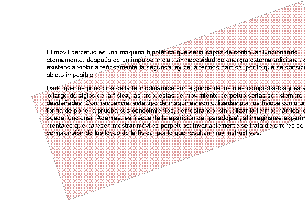 Esquina doblada: El m�vil perpetuo es una m�quina hipot�tica que ser�a capaz de continuar funcionando eternamente, despu�s de un impulso inicial, sin necesidad de energ�a externa adicional. Su existencia violar�a te�ricamente la segunda ley de la termodin�mica, por lo que se considera un objeto imposible.
Dado que los principios de la termodin�mica son algunos de los m�s comprobados y estables a lo largo de siglos de la f�sica, las propuestas de movimiento perpetuo serias son siempre desde�adas. Con frecuencia, este tipo de m�quinas son utilizadas por los f�sicos como una forma de poner a prueba sus conocimientos, demostrando, sin utilizar la termodin�mica, que no puede funcionar. Adem�s, es frecuente la aparici�n de "paradojas", al imaginarse experimentos mentales que parecen mostrar m�viles perpetuos; invariablemente se trata de errores de comprensi�n de las leyes de la f�sica, por lo que resultan muy instructivas.

