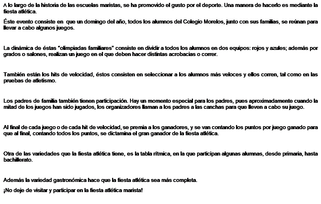 Cuadro de texto: A lo largo de la historia de las escuelas maristas, se ha promovido el gusto por el deporte. Una manera de hacerlo es mediante la fiesta atl�tica.
�ste evento consiste en  que un domingo del a�o, todos los alumnos del Colegio Morelos, junto con sus familias, se re�nan para llevar a cabo algunos juegos.

La din�mica de �stas �olimpiadas familiares� consiste en dividir a todos los alumnos en dos equipos: rojos y azules; adem�s por grados o salones, realizan un juego en el que deben hacer distintas acrobacias o correr.

Tambi�n est�n los hits de velocidad, �stos consisten en seleccionar a los alumnos m�s veloces y ellos corren, tal como en las pruebas de atletismo.

Los padres de familia tambi�n tienen participaci�n. Hay un momento especial para los padres, pues aproximadamente cuando la mitad de los juegos han sido jugados, los organizadores llaman a los padres a las canchas para que lleven a cabo su juego. 

Al final de cada juego o de cada hit de velocidad, se premia a los ganadores, y se van contando los puntos por juego ganado para que al final, contando todos los puntos, se dictamina el gran ganador de la fiesta atl�tica.

Otra de las variedades que la fiesta atl�tica tiene, es la tabla r�tmica, en la que participan algunas alumnas, desde primaria, hasta bachillerato.

Adem�s la variedad gastron�mica hace que la fiesta atl�tica sea m�s completa.
�No deje de visitar y participar en la fiesta atl�tica marista!

