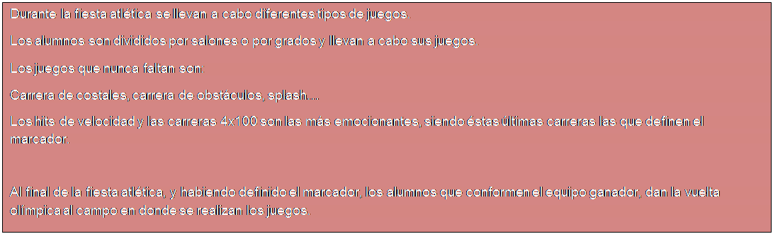 Cuadro de texto: Durante la fiesta atl�tica se llevan a cabo diferentes tipos de juegos.
Los alumnos son divididos por salones o por grados y llevan a cabo sus juegos.
Los juegos que nunca faltan son:
Carrera de costales, carrera de obst�culos, splash�
Los hits de velocidad y las carreras 4x100 son las m�s emocionantes, siendo �stas �ltimas carreras las que definen el marcador.

Al final de la fiesta atl�tica, y habiendo definido el marcador, los alumnos que conformen el equipo ganador, dan la vuelta ol�mpica al campo en donde se realizan los juegos.

