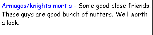 Text Box: Armagos/knights mortis - Some good close friends. These guys are good bunch of nutters. Well worth a look.