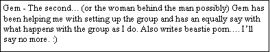 Text Box: Gem - The second� (or the woman behind the man possibly) Gem has been helping me with setting up the group and has an equally say with what happens with the group as I do. Also writes Randy beastie stories�. I�ll say no more. :)