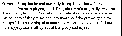 Text Box: Rowan - Group leader and currently trying to do this web site. 	I�ve been playing Jarek for quite a while originally with the Jhereg pack, but now I�ve set up the Pride of scars as a separate group. I write most of the groups backgrounds and if the groups get large enough I'll start running character plot. As the site develops I�ll put more appropriate stuff up about the group and myself.