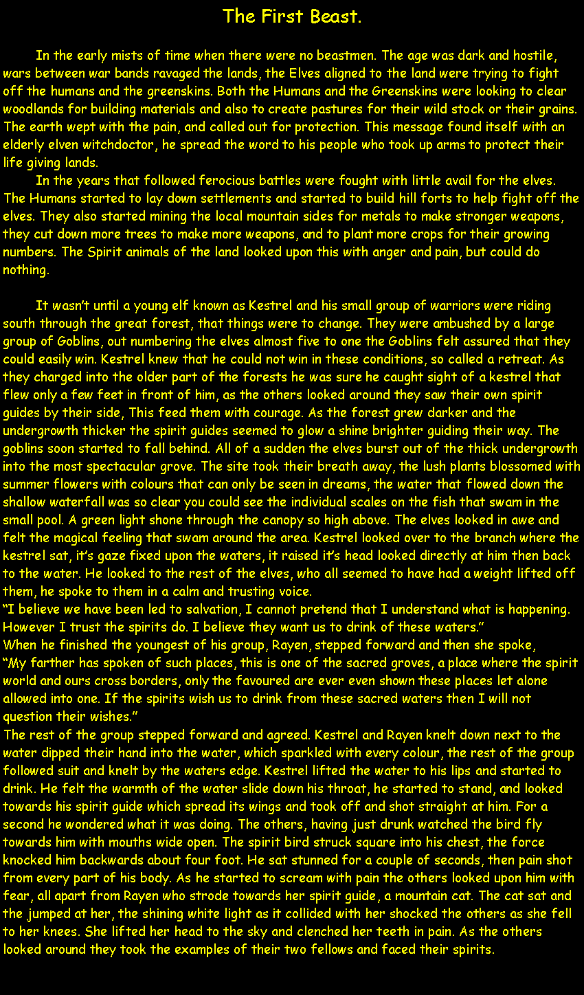 Text Box: The First Beast.	In the early mists of time when there were no beastmen. The age was dark and hostile, wars between war bands ravaged the lands, the Elves aligned to the land were trying to fight off the humans and the greenskins. Both the Humans and the Greenskins were looking to clear woodlands for building materials and also to create pastures for their wild stock or their grains. The earth wept with the pain, and called out for protection. This message found itself with an elderly elven witchdoctor, he spread the word to his people who took up arms to protect their life giving lands.	In the years that followed ferocious battles were fought with little avail for the elves. The Humans started to lay down settlements and started to build hill forts to help fight off the elves. They also started mining the local mountain sides for metals to make stronger weapons, they cut down more trees to make more weapons, and to plant more crops for their growing numbers. The Spirit animals of the land looked upon this with anger and pain, but could do nothing.	It wasn�t until a young elf known as Kestrel and his small group of warriors were riding south through the great forest, that things were to change. They were ambushed by a large group of Goblins, out numbering the elves almost five to one the Goblins felt assured that they could easily win. Kestrel knew that he could not win in these conditions, so called a retreat. As they charged into the older part of the forests he was sure he caught sight of a kestrel that flew only a few feet in front of him, as the others looked around they saw their own spirit guides by their side, This feed them with courage. As the forest grew darker and the undergrowth thicker the spirit guides seemed to glow a shine brighter guiding their way. The goblins soon started to fall behind. All of a sudden the elves burst out of the thick undergrowth into the most spectacular grove. The site took their breath away, the lush plants blossomed with summer flowers with colours that can only be seen in dreams, the water that flowed down the shallow waterfall was so clear you could see the individual scales on the fish that swam in the small pool. A green light shone through the canopy so high above. The elves looked in awe and felt the magical feeling that swam around the area. Kestrel looked over to the branch where the kestrel sat, it�s gaze fixed upon the waters, it raised it�s head looked directly at him then back to the water. He looked to the rest of the elves, who all seemed to have had a weight lifted off them, he spoke to them in a calm and trusting voice.�I believe we have been led to salvation, I cannot pretend that I understand what is happening. However I trust the spirits do. I believe they want us to drink of these waters.�When he finished the youngest of his group, Rayen, stepped forward and then she spoke,�My farther has spoken of such places, this is one of the sacred groves, a place where the spirit world and ours cross borders, only the favoured are ever even shown these places let alone allowed into one. If the spirits wish us to drink from these sacred waters then I will not question their wishes.�The rest of the group stepped forward and agreed. Kestrel and Rayen knelt down next to the water dipped their hand into the water, which sparkled with every colour, the rest of the group followed suit and knelt by the waters edge. Kestrel lifted the water to his lips and started to drink. He felt the warmth of the water slide down his throat, he started to stand, and looked towards his spirit guide which spread its wings and took off and shot straight at him. For a second he wondered what it was doing. The others, having just drunk watched the bird fly towards him with mouths wide open. The spirit bird struck square into his chest, the force knocked him backwards about four foot. He sat stunned for a couple of seconds, then pain shot from every part of his body. As he started to scream with pain the others looked upon him with fear, all apart from Rayen who strode towards her spirit guide, a mountain cat. The cat sat and the jumped at her, the shining white light as it collided with her shocked the others as she fell to her knees. She lifted her head to the sky and clenched her teeth in pain. As the others looked around they took the examples of their two fellows and faced their spirits.