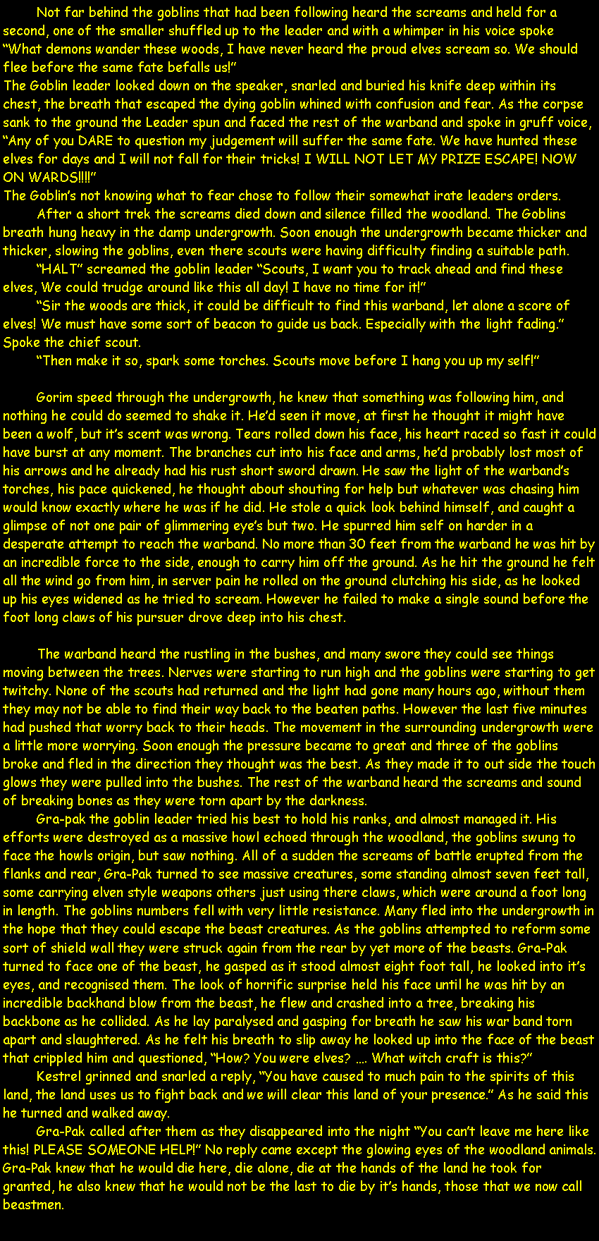 Text Box: 	Not far behind the goblins that had been following heard the screams and held for a second, one of the smaller shuffled up to the leader and with a whimper in his voice spoke �What demons wander these woods, I have never heard the proud elves scream so. We should flee before the same fate befalls us!�The Goblin leader looked down on the speaker, snarled and buried his knife deep within its chest, the breath that escaped the dying goblin whined with confusion and fear. As the corpse sank to the ground the Leader spun and faced the rest of the warband and spoke in gruff voice, �Any of you DARE to question my judgement will suffer the same fate. We have hunted these elves for days and I will not fall for their tricks! I WILL NOT LET MY PRIZE ESCAPE! NOW ON WARDS!!!!�The Goblin�s not knowing what to fear chose to follow their somewhat irate leaders orders.	After a short trek the screams died down and silence filled the woodland. The Goblins breath hung heavy in the damp undergrowth. Soon enough the undergrowth became thicker and thicker, slowing the goblins, even there scouts were having difficulty finding a suitable path.	�HALT� screamed the goblin leader �Scouts, I want you to track ahead and find these elves, We could trudge around like this all day! I have no time for it!�	�Sir the woods are thick, it could be difficult to find this warband, let alone a score of elves! We must have some sort of beacon to guide us back. Especially with the light fading.� Spoke the chief scout.	�Then make it so, spark some torches. Scouts move before I hang you up my self!�	Gorim speed through the undergrowth, he knew that something was following him, and nothing he could do seemed to shake it. He�d seen it move, at first he thought it might have been a wolf, but it�s scent was wrong. Tears rolled down his face, his heart raced so fast it could have burst at any moment. The branches cut into his face and arms, he�d probably lost most of his arrows and he already had his rust short sword drawn. He saw the light of the warband�s torches, his pace quickened, he thought about shouting for help but whatever was chasing him would know exactly where he was if he did. He stole a quick look behind himself, and caught a glimpse of not one pair of glimmering eye�s but two. He spurred him self on harder in a desperate attempt to reach the warband. No more than 30 feet from the warband he was hit by an incredible force to the side, enough to carry him off the ground. As he hit the ground he felt all the wind go from him, in server pain he rolled on the ground clutching his side, as he looked up his eyes widened as he tried to scream. However he failed to make a single sound before the foot long claws of his pursuer drove deep into his chest.	The warband heard the rustling in the bushes, and many swore they could see things moving between the trees. Nerves were starting to run high and the goblins were starting to get twitchy. None of the scouts had returned and the light had gone many hours ago, without them they may not be able to find their way back to the beaten paths. However the last five minutes had pushed that worry back to their heads. The movement in the surrounding undergrowth were a little more worrying. Soon enough the pressure became to great and three of the goblins broke and fled in the direction they thought was the best. As they made it to out side the touch glows they were pulled into the bushes. The rest of the warband heard the screams and sound of breaking bones as they were torn apart by the darkness.	Gra-pak the goblin leader tried his best to hold his ranks, and almost managed it. His efforts were destroyed as a massive howl echoed through the woodland, the goblins swung to face the howls origin, but saw nothing. All of a sudden the screams of battle erupted from the flanks and rear, Gra-Pak turned to see massive creatures, some standing almost seven feet tall, some carrying elven style weapons others just using there claws, which were around a foot long in length. The goblins numbers fell with very little resistance. Many fled into the undergrowth in the hope that they could escape the beast creatures. As the goblins attempted to reform some sort of shield wall they were struck again from the rear by yet more of the beasts. Gra-Pak turned to face one of the beast, he gasped as it stood almost eight foot tall, he looked into it�s eyes, and recognised them. The look of horrific surprise held his face until he was hit by an incredible backhand blow from the beast, he flew and crashed into a tree, breaking his backbone as he collided. As he lay paralysed and gasping for breath he saw his war band torn apart and slaughtered. As he felt his breath to slip away he looked up into the face of the beast that crippled him and questioned, �How? You were elves? �. What witch craft is this?�	Kestrel grinned and snarled a reply, �You have caused to much pain to the spirits of this land, the land uses us to fight back and we will clear this land of your presence.� As he said this he turned and walked away.Gra-Pak called after them as they disappeared into the night �You can�t leave me here like this! PLEASE SOMEONE HELP!� No reply came except the glowing eyes of the woodland animals. Gra-Pak knew that he would die here, die alone, die at the hands of the land he took for granted, he also knew that he would not be the last to die by it�s hands, those that we now call beastmen.