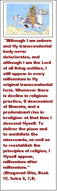 Text Box:   "Although I am unborn and My transcendental body never deteriorates, and although I am the Lord of all living entities, I still appear in every millennium in My original transcendental form. Whenever there is decline in religious practice, O descendent of Bharata, and a predominant rise in irreligion- at that time I descend Myself. To deliver the pious and to annihilate the miscreants, as well as to reestablish the principles of religion, I Myself appear, millennium after millennium." (Bhagavad Gita, Book IV, Sutra 6, 7,8)  