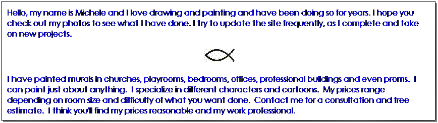 Text Box: Hello, my name is Michele and I love drawing and painting and have been doing so for years. I hope you check out my photos to see what I have done. I try to update the site frequently, as I complete and take on new projects.  
&nbsp;
I have painted murals in churches, playrooms, bedrooms, offices, professional buildings and even proms.&nbsp; I can paint just about anything.&nbsp; I specialize in different characters and cartoons.&nbsp; My prices range depending on room size and difficulty of what you want done.&nbsp; Contact me for a consultation and free estimate.&nbsp; I think you'll find my prices reasonable and my work professional.
