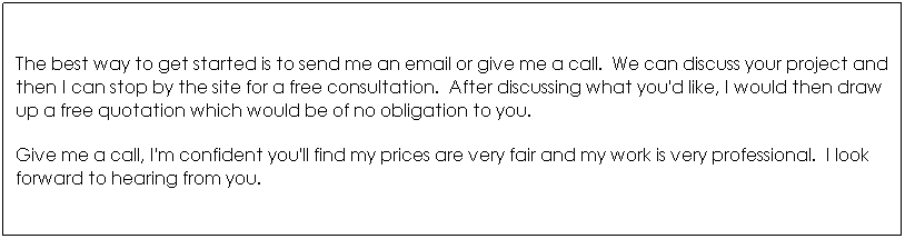 Text Box: The best way to get started is to send me an email or give me a call.&nbsp; We can discuss your project and then I can stop by the site for a free consultation.&nbsp; After discussing what you'd like, I would then draw up a free quotation which would be of no obligation to you.&nbsp; 
Give me a call, I'm confident you'll find my prices are very fair and my work is very professional.&nbsp; I look forward to hearing from you.
