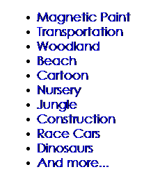 Text Box: Magnetic Paint
Transportation
Woodland
Beach
Cartoon
Nursery
Jungle
Construction
Race Cars
Dinosaurs
And more...
