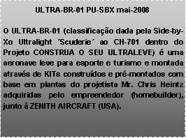 Caixa de texto: ULTRA-BR-01 PU-SBX mai-2008O ULTRA-BR-01 (classifica��o dada pela Side-by-Xo Ultralight �Scuderie� ao CH-701 dentro do Projeto CONSTRUA O SEU ULTRALEVE) � uma aeronave leve para esporte e turismo e montada atrav�s de KITs constru�dos e pr�-montados com base em plantas do projetista Mr. Chris Heintz adquiridas pelo empreendedor (homebuilder), junto � ZENITH AIRCRAFT (USA). 