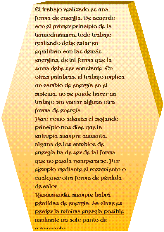 Preparaci�n: El trabajo realizado es una forma de energ�a. De acuerdo con el primer principio de la termodin�mica, todo trabajo realizado debe estar en equilibrio con las dem�s energ�as, de tal forma que la suma debe ser constante. En otras palabras, el trabajo implica un cambio de energ�a en el sistema, no se puede hacer un trabajo sin variar alguna otra forma de energ�a. 
Pero como adem�s el segundo principio nos dice que la entrop�a siempre aumenta, alguna de los cambios de energ�a ha de ser de tal forma que no pueda recuperarse. Por ejemplo mediante el rozamiento o cualquier otra forma de p�rdida de calor. 
Resumiendo: siempre habr� p�rdidas de energ�a. La clave es perder la m�nima energ�a posible mediante un solo punto de rozamiento.


