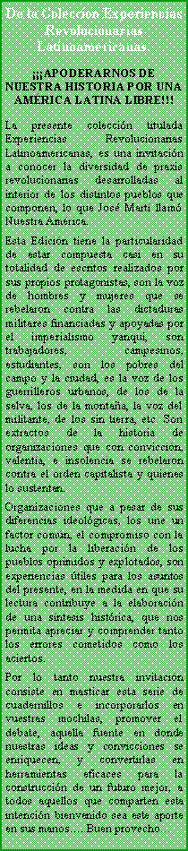 Cuadro de texto: De la Colección Experiencias Revolucionarias Latinoamericanas.
¡¡¡APODERARNOS DE NUESTRA HISTORIA POR UNA AMÉRICA LATINA LIBRE!!!
La presente colección titulada Experiencias Revolucionarias Latinoamericanas, es una invitación a conocer la diversidad de praxis revolucionarias desarrolladas al interior de los distintos pueblos que componen, lo que José Martí llamó Nuestra América.
Esta Edición tiene la particularidad de estar compuesta casi en su totalidad de escritos realizados por sus propios protagonistas, son la voz de hombres y mujeres que se rebelaron contra las dictaduras militares financiadas y apoyadas por el imperialismo yanqui, son trabajadores, campesinos, estudiantes, son los pobres del campo y la ciudad, es la voz de los guerrilleros urbanos, de los de la selva, los de la montaña, la voz del militante, de los sin tierra, etc. Son extractos de la historia de organizaciones que con convicción, valentía, e insolencia se rebelaron contra el orden capitalista y quienes lo sustentan.
Organizaciones que a pesar de sus diferencias ideológicas, los une un factor común, el compromiso con la lucha por la liberación de los pueblos oprimidos y explotados, son experiencias útiles para los asuntos del presente, en la medida en que su lectura contribuye a la elaboración de una síntesis histórica, que nos permita apreciar y comprender tanto los errores cometidos como los aciertos.
Por lo tanto nuestra invitación consiste en masticar esta serie de cuadernillos e incorporarlos en vuestras mochilas, promover el debate, aquella fuente en donde nuestras ideas y convicciones se enriquecen, y convertirlas en herramientas eficaces para la construcción de un futuro mejor, a todos aquellos que comparten esta intención bienvenido sea este aporte en sus manos…..Buen provecho…