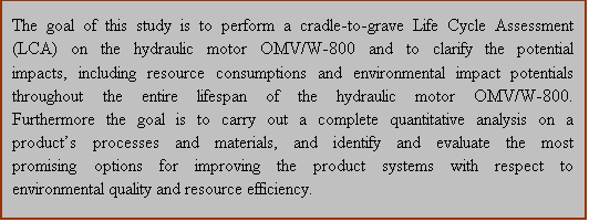 Text Box: The goal of this study is to perform a cradle-to-grave Life Cycle Assessment (LCA) on the hydraulic motor OMV/W-800 and to clarify the potential impacts, including resource consumptions and environmental impact potentials throughout the entire lifespan of the hydraulic motor OMV/W-800. Furthermore the goal is to carry out a complete quantitative analysis on a products processes and materials, and identify and evaluate the most promising options for improving the product systems with respect to environmental quality and resource efficiency. 