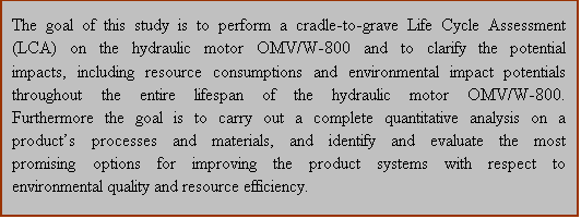 Text Box: The goal of this study is to perform a cradle-to-grave Life Cycle Assessment (LCA) on the hydraulic motor OMV/W-800 and to clarify the potential impacts, including resource consumptions and environmental impact potentials throughout the entire lifespan of the hydraulic motor OMV/W-800. Furthermore the goal is to carry out a complete quantitative analysis on a product�s processes and materials, and identify and evaluate the most promising options for improving the product systems with respect to environmental quality and resource efficiency. 