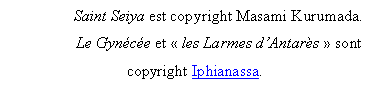 Zone de Texte: Saint Seiya est copyright Masami Kurumada.
Le Gyn�c�e et � les Larmes d�Antar�s � sont copyright Iphianassa.
