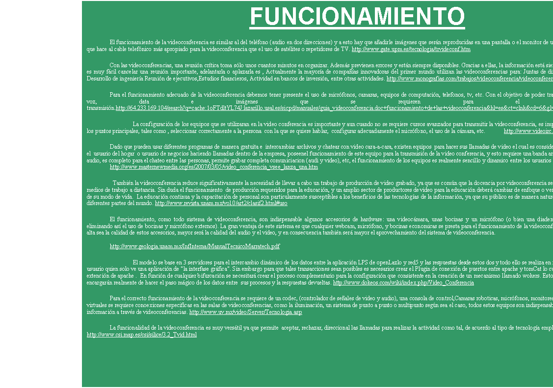 Cuadro de texto: DEFINICION
Es un sistema de comunicaci�n dise�ado para llevar a cabo encuentros a distancia, el cual, nos permite la interacci�n visual, auditiva y verbal con personas de cualquier parte del mundo ;ademas, podemos compartir aplicaciones, intercambiar puntos de vista, mostrar y ver todo tipo de documentos, dibujos, gr�ficas, fotograf�as, imagenes de compu-tadora, videos, en el mismo momento.http://www.coapa.unam.mx/HTML/modDiploDW/pro3gen/martinezv/sitioSTE/conceptovc.htm
La videoconferencia  es la transmisi�n de im�genes (video) y voz (audio) Para entender el papel que la videoconferencia podr�a desempe�ar, considere dos estados probables gen�ricos: 1) aquellos donde ya es posible comunicarse con alguien que no est� f�sicamente cerca, y 2) aquellos donde se desea establecer comunicaci�n con un sito que pue-de estar o no cercano.http://www.videnet.gatech.edu/cookbook.es/list_page.php?topic=2&url=collaboration.html&level=2&sequence=1.3&name=Collaboration
La videoconferencia  es el intercambio de video y sonido entre dos o m�s sitios, de manera simult�nea. Cuando se presenta entre m�s de dos sitios. http://www.revista.unam.mx/vol.0/art2/video.html
La videoconferencia es un m�todo de comunicaci�n que permite el intercambio bidireccional, interactivo y en tiempo real, de v�deo, audio y datos; como se har�a en una conversaci�n cara a cara. Mediante esta tecnolog�a se puede enlazar dos lugares distantes, lo que se conoce como un enlace de punto a punto. http://www.gate.upm.es/apoyo2.htm

La videoconferencia es un sistema de comunicaci�n que permite mantener reuniones  entre varias personas que se encuentran en lugares distantes. Estas reuniones se realiza en tiempo real, v�a telef�nica, y se transmite la imagen como el sonido, en ambos sentidos. Los interlocutores se ven y se hablan como si estuvieran en la misma sala de reu-niones, a la vez que se pueden intercambiar datos, fax, gr�fica v�deo, diapositivas, etc. http://www.ice.urv.es/modulos/modulos/video/quees.html

Es un sistema de comunicaci�n que permite mantener reuniones  entre varias personas que se encuentran en lugares distantes y permite intercambiar datos, fax, informaci�n gr�fica y documental, v�deo, diapositivas, etc http://www.uib.es/depart/gte/oliver.html
Videoconferencia:Sistema de comunicaci�n multimedial que permite, a trav�s de una red de computadoras, que varios participantes puedan verse y hablar en tiempo real, estando a distancia. Se trasmite de forma bidireccional y simult�nea, im�genes y sonidos.http://www.nccextremadura.org/eventos2007/bandaancha/glosario.php
Videoconferencia Permite mantener reuniones a grupos de personas situadas en lugares distintos mediante la transmisi�n bidireccional y simult�nea de im�genes en movi-miento y sonido. Adicionalmente, pueden ofrecerse facilidades telem�ticas o de otro tipo como el intercambio de informaciones gr�ficas, im�genes fijas, etc. http://www.unizar.es/cce/egarcia/servid/inglosario.htm 
Videoconferencia:  Sistema que permite a varias personas entablar, mediante aplicaciones espec�ficas, una conversaci�n con soporte audio y video en Internet. http://www.portal-uralde.com/dicv.htm
Videoconferencia Conferencia celebrada con ayuda de im�genes transportadas por la red entrree personas ubicadas en sitios distantes. http://observatorio.red.es/documentacion/glosario/glosariov.html
