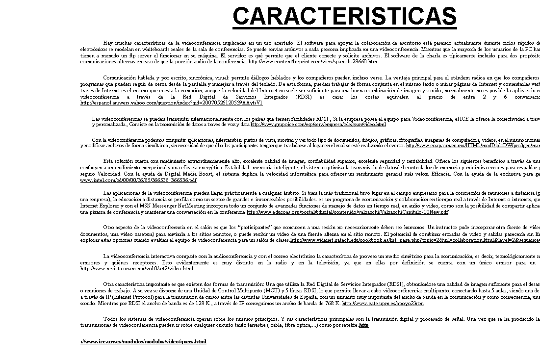 Cuadro de texto: HISTORIA
El inter�s en la comunicaci�n utilizando video ha crecido con la disponibilidad de la televisi�n comercial iniciada en 1.940. AT&T present� en 1.964 en la feria del comercio mundial de Nueva York un prototipo de videotel�fono el cual requer�a de l�neas de comunicaci�n bastante costosas para transmitir video en movimiento, el dilema fue la cantidad y tipo de informaci�n requerida para desplegar las im�genes de video.A trav�s de los a�os 70's se realizaron progresos substanciales en muchas �reas claves, los diferentes proveedores de redes telef�nicas empezaron una transici�n hacia m�todos de transmisi�n digitales.http://www.dei.uc.edu.py/tai2003/videoconferencia/historia.htm
Para los A�os  80 se observ� un mejoramiento dram�tico en la tecnolog�a empleada en los codecs de manera similar, se observ� una baja substancial en los costos de las medios de transmisi�n. CLI (Com-pression Labs Inc) introdujo el sistema de video denominado Rembrandt los cuales utilizaron ya una raz�n de compresi�n de 235:1 (384 Kbps). Entonces una nueva compa��a, Picture Tel (originalmente PicTel Communications), introdujo un nuevo codec que utilizaba una relaci�n de compresi�n de 1600:1 (56 Kbps). http://www.monografias.com/trabajos12/sistvid/sistvid.shtml#HISTOR
La se�al est�ndar de video era digitalizada empleando el m�todo com�n PCM (Modulaci�n por codificaci�n de pulsos) de 8 bits, con 780 pixeles por l�nea, 480 l�neas activas por cuadro de las 525 para NTSC y con 30 cuadros por segundo. Las redes telef�nicas en su transici�n a digitales, han utilizado diferentes relaciones de transferencia, la primera fue 56 Kbps necesaria para una llamada telef�nica (utilizando m�todos de muestreo actuales), en seguida grupos de canales de 56 Kbps fueron reunidos para formar un canal de informaci�n m�s grande el cual corr�a a 1.5 mbps (com�nmente llamado canal T1). Varios grupos de canales T1 fueron reunidos para conformar un canal que corr�a a 45 mbps (� un "T3"). http://www.sld.cu/libros/distancia/cap3.html
Entre 1991 a 1995 , cuando PictureTel y Macintosh aline� con la IBM para introducir m�s costes redujeron el sistema video blanco y negro de la comunicaci�n, el precio estaban bien m�s all� del usuario medio. Este primer sistema basado PC ,por hora pero un nuevo cap�tulo en videoconferencia hab�a comenzado. Desafortunadamente, una sala de conferencias equipada de su equipo fue requerida en esta etapa y no s�lo los participantes de la videoconferencia tuvo que volver a poner a la misma localizaci�n  http://www.content4reprint.com/view/spanish-23688.htm
Se sabe que en 1964 se present� un prototipo de videotelefono que pod�a transmitir video,. En los a�os 70 los proveedores de redes telef�nicas empezaron una transici�n hacia m�todos de transmisi�n digitales. La industria de las computadoras tambi�n avanz� enormemente en el poder y velocidad de procesamiento de datos y se mejoraron significativamente los m�todos de muestreo y conversi�n de se�ales anal�gicas (como las de audio y video) en bits digitales. A principios de los 80's utilizaron una tecnolog�a conocida como codificaci�n de la Transformada Discreta del Coseno ( DCT ). http://es.wikipedia.org/wiki/Videoconferencia

En efecto como se ve los elementos del lenguaje audiovisual son herramientas maravillosas pero por si solas no garantizan una buena divulgaci�n del tema, se requiere una historia s�lida en contenido y  narrada en un estilo atractivo.  �C�mo conseguirlo?. Si hubo una confiable y  excelente investigaci�n documental y de las im�genes (videogr�fica) esta garantiza-da una parte del  desarrollo  del tema. Para hablar de la Clonaci�n Terap�utica ser� necesario contextualizar social e hist�ricamente el proceso de la investigaci�n del genoma humano. Explicar adem�s los conceptos centrales del marco te�rico y de que manera conflluyen diversas  ciencias en  este nuevo campo del conocimiento y por �ltimo analizar,  las expectativas y alcances que tiene para la poblaci�n.  http://www.somedicyt.org.mx/eventos/docs/conferencias/Salcedo_Meza_ext.doc

En 1990 los codecs existentes en el mercado fueron reduciendo su costo en m�s del 80 %, adem�s de la reducci�n en el precio se produjo una reducci�n en el tama�o. El VTS 1.5E me-d�a cerca de 5 pies de alto y cubr�a un �rea de 2 y medio pies cuadrados y pesaba algunos cientos de libras. El Rembrandt 56 media cerca de 19 pulgadas cuadradas por 25 pulgadas de fondo y pes� cerca de 75 libras. El utilizar razones de compresi�n tan grandes tiene como desventaja la degradaci�n en la calidad y en la definici�n de la imagen. Una imagen de buena calidad puede obtenerse utilizando razones de compresi�n de 235:1 (384 kbps) � mayores.http://www.monografias.com/trabajos/videoconferencia/videoconferencia.shtml
Hist�ricamente la videoconferencia estuvo enmarcada en el �mbito de las grandes organizaciones, ya que los costos de equipamiento tanto en m�quinas como en habitaciones adecuadas eran altos. Por otra parte, y tal como vimos en el cap�tulo anterior con el tema de la telefon�a a trav�s de Internet, el problema del ancho de banda, y sus limitaciones a la hora de transmitir informaci�n "pesada" (como el video y el audio), tuvo su soluci�n reci�n cuando se desarrollaron aplicaciones para la compresi�n y descompresi�n de archivos.

http://www.educoas.org/portal/bdigital/contenido/valzacchi/ValzacchiCapitulo-10New.pdf

