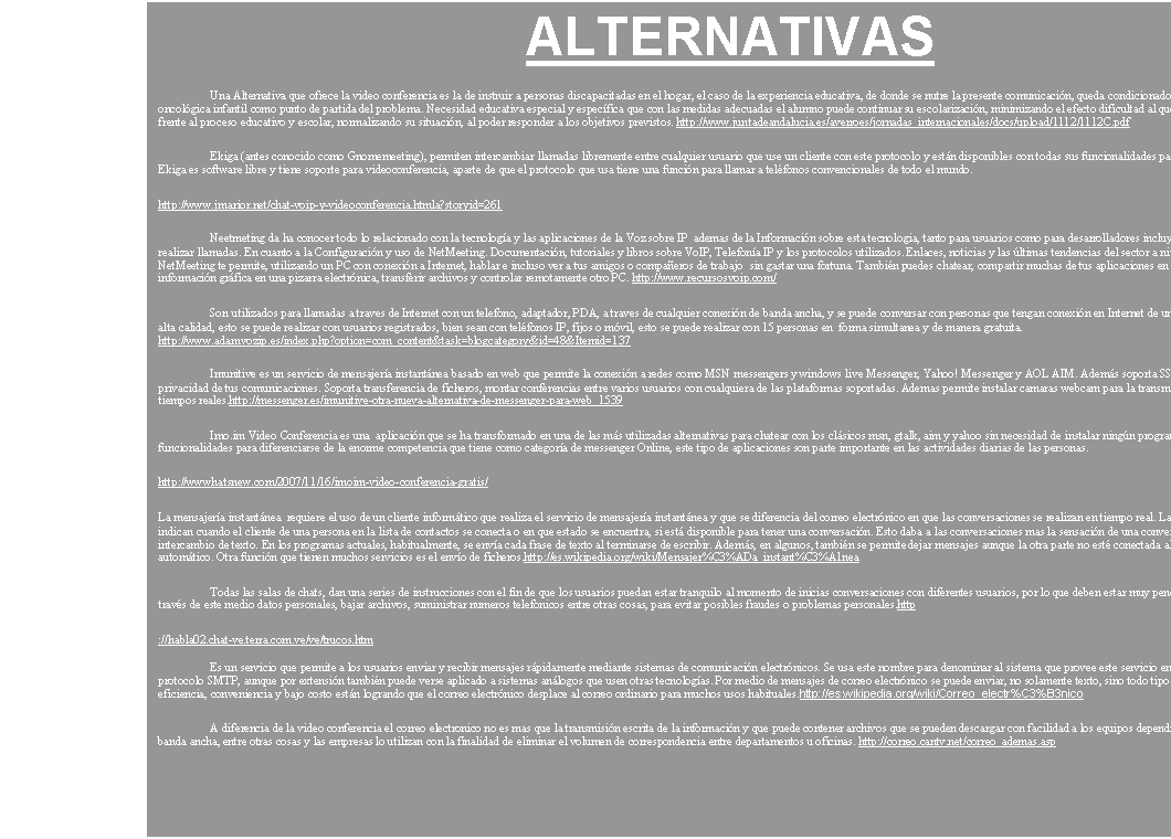 Cuadro de texto: SITUACION EN VENEZUELA
Gracias a su gran utilidad y creciente demanda, los servicios de videoconferencia se han convertido en uno de los servicios de mayor repunte en el CEIDIS. Hasta los momentos se han realizado cerca de 50 videoconferencias formales, sin contar dentro de este n�mero una can-tidad importante de videoconferencias de prueba y reuniones algo m�s �informales� que se han llevado a cabo para el caso de tutor�as a pasantes con tutores en el exterior, reuniones administrativas, entrevistas, etc. Dentro de las videoconferencias �formales� se han realizado eventos tales como defensas de Tesis de pregrado, postgrado y doctorado, reuniones institucionales para acuerdos de desarrollo e investigaci�n cient�fica y tecnol�gica, conferencias de ponentes internacionales a p�blico local, etc.http://ceidis.ula.ve/index.php?option=com_content&task=section&id=6&Itemid=35
Red Nacional - Videoconferencia Interactiva El CAD Venezuela se encuentra en etapa de analisis e investigaci�n con el fin de construir una red de videoconferencias interactivas multi-punto a nivel nacional a trav�s de asociaciones a nivel nacional. http://alc.gdln.org/presencia/venezuela-tecnologia.htm
La Divulgaci�n tecnol�gica debe ser implementada y sembrada desde ya en las futuras generaciones. (j�venes y ni�os), no es mas que un sue�o, muy parecido al tuyo.Venezuela Importa mas del 90 de la maquinaria o equipos tecnol�gicos. Para el funcionamiento de las em-presas, y del mismo hogar. Por que . Acaso no somos capases de fabricar nuestra propia maquinaria o equipos. Comenzaremos: ofreciendo cursos interactivos para ensamblar equipos, manejar programas de Dise�o. (grafico, industrial, electr�nico, sofware .etc.) con la ayuda de modernos laboratorios de computaci�n, una buena conexi�n a Internet de ancho de banda, y un sal�n de videoconferencias. De esta forma contar con tutores de todo el mundo sin importar el idioma. . 

http://venezuela.acambiode.com/empresa_22731100063153576657686655694567.html
El nuevo servicio llamado VIDEOCONFERENCIA FAMILIAR, esta herramienta permite ver, o�r y hablar con familiares y seres queridos, sea cual sea la ciudad de Venezuela o el mundo donde se encuentren. Para tal fin, disponemos de c�modas salas, en las cuales sin nece-sidad de mover un dedo, saber de computaci�n o tener computadora, las personas solo LLEGAN, SE SIENTAN Y YA est�n hablando con ese ser querido. Existe una serie de equipos conectados a la red mundial de Salas Publicas para videoconferencias, en las principales ciudades, y disponemos de nuestra propia red de Salas Publicas para Videoconferencias en Venezuela. Haga de cualquier d�a un dia especial!!!desde cualquier ciudad de venezuela o el mundo http://www.auvision.com/familiar.htm
La videoconferencia es una divisi�n de negocios que la empresa Auvision, quien ha  desarrollado desde hace alg�n tiempo y  hoy considera que es el momento adecuado para darle mayor impulso como una forma de ahorrar costos, debiido a que las  corporaciones presentes diferentes geograf�as del pa�s, mientras que otras, tienen sus casas matrices fuera de Venezuela. Si a todo esto le sumamos el costo de movilizar al personal, teniendo en cuenta la los gastos de viaticos y traslados que todo esto conllevar�a, esta herramienta nos resulta muy v�lida como opci�n a considerar. La videoconferencia se puede organizar en diferentes puntos a una misma hora y el ejecutivo puede impartir su charla a todas sus sedes
http://www.cwv.com.ve/index.php?option=com_content&task=view&id=107&Itemid=1
La videoconferencia se puede organizar en diferentes puntos a una misma hora y el ejecutivo puede impartir su charla a todas sus sedes, de manera �ptima� A trav�s de Voz sobre IP, o mediante sistema satelital o sobre la red ISDN (Integrated Services Digital Network), �sta �ltima, una red de comunicaciones para hacer videoconferencias con la mayor parte de los pa�ses asi�ticos, europeos y algunos del continente americano, estos factores determinan la escogencia del tipo de conexi�n. �Desafortunadamente no contamos con la red ISDN en el pa�s, lo que encarece significativamente la utilizaci�n de esta tecnolog�a, debido a que solo algunas empresas cuentan con ese enlace. Pero para esos casos, contamos con CANTV.
http://www.cwv.com.ve/index.php?option=com_content&task=view&id=107&Itemid=34
En Venezuela son escasas las empresas que realizan encuentros �virtuales� dentro del pa�s. �S�lo Pdvsa y quiz�s Empresas Polar�,  son las unicas empresas que realizan este tipo de comunicaci�n con el fin de reducir los costos tecnol�gicos, pues permite que la reuni�n se reali-ce en cualquier lugar cercano al sitio donde se encuentre la persona, e la empresa pondr� �nfasis en el desarrollo de las redes privadas, el principal servicio de Bantel con la finalidad de incrementar su empleo y disminuir los gastos debido a que �no hay m�s clientes y los que existen buscan los menores precios�. Para conquistar mercado, Bantel cuenta con una estructura m�s eficiente, sin costos financieros, ni deuda ni necesidad de conformar un comit� para tomar decisiones.http://www.cavenit.com/modules.php?name=News&file=article&sid=134
Gracias a los avances tecnol�gicos, se  ectuo a nivel nacional una video conferencia, con  los  preseleccionados a becas de postgrado de la Misi�n Ciencia y  representantes del MCT.  En el estado Aragua, la transmisi�n se realiz� desde el Audit�rium de la Gerencia General del INIA, con un n�mero de 120 participantes, conformado por las delegaciones de Aragua, Cojedes y Carabobo. Este evento fue convocado con el prop�sito de aclarar dudas referentes al programa de becas,  motivar el intercambio de experiencias entre los becarios. se dio inicio a la Video Conferencia en la que participaron simult�neamente los estados Aragua, M�rida, Distrito Federal y Apure. La din�mica consisti� en un ciclo de preguntas por parte de los preseleccionados.http://www.fundacite.arg.gov.ve/noticias/noticias.php?id_noticia=1246
Para abaratar costos Auvision impulsa negocio de Videoconferencias queya est�n siendo muy utilizadas por el mercado de salud, gobierno y educaci�n y hoy en d�a este medio hace posible  unir familias. Aunque la videoconferencia es una divisi�n de negocios que la empresa Auvision ha desarrollado desde hace alg�n tiempo, hoy considera que es el momento adecuado para darle mayor impulso como una forma de ahorrar costos ya que se puede organizar en diferentes puntos a una misma hora a trav�s de Voz sobre IP, o mediante sistema satelital o sobre la red ISDN (Integrated Services Digital Network).http://computerworld.net.ve/index2.php?option=com_content&do_pdf=1&id=107

La red propuesta tiene la capacidad de transmitir voz, datos entre las Sedes y las regiones con sus respectivas brigadas, esta misma facilidad de voz y datos es factible con los diferentes puertos y aeropuertos y la videoconferencia se considera como la comunicaci�n efectiva entre las sedes y las regiones.  Esta propuesta est� basada en tecnolog�a digital centralizada en la Sede Principal, coloc�ndose una antena principal para recepci�n y transmisi�n con las regiones, brigadas, puertos y aeropuertos, para permitir el servicio de videoconferencia, as� como transmi-si�n de voz y datos.  La tecnolog�a en la Sede se basa en un sistema integrado basado en �Sky Wan� la cual maneja a su vez t�cnicas de multiplicaci�n TDMA �Time Divisi�n M�ltiple Access
http://www.geocities.com/prof_chikhani_ta/trabajo-de-ascenso/ARTICULOS/CITEL2000/ARTICULOS/PLATAFORMATI.doc
