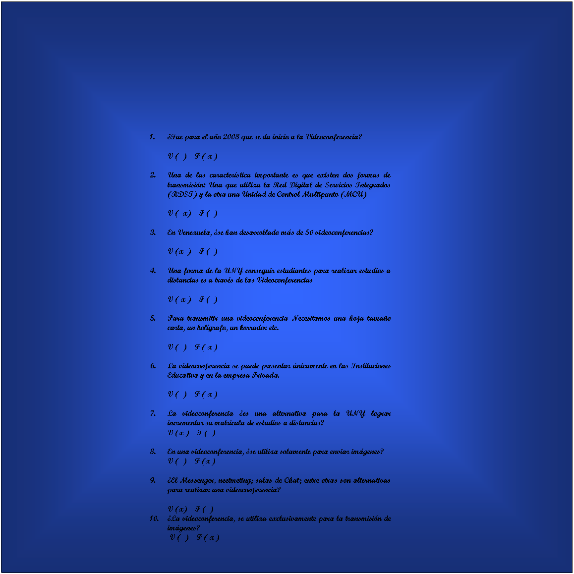 Cuadro de texto: 	
												












1.		�Fue para el a�o 2008 que se da inicio a la Videoconferencia?

V (  )    F ( x )

2.		Una de las caracter�stica importante es que existen dos formas de transmisi�n: Una que utiliza la Red Digital de Servicios Integrados (RDSI) y la otra una Unidad de Control Multipunto (MCU)

V (  x)    F (  )

3.		En Venezuela, �se han desarrollado m�s de 50 videoconferencias?

V (x  )    F (  )

4.		Una forma de la UNY conseguir estudiantes para realizar estudios a distancias es a trav�s de las Videoconferencias

V ( x )    F (  )

5.		Para transmitir una videoconferencia Necesitamos una hoja tama�o carta, un bol�grafo, un borrador etc.

V (  )    F ( x )

6.		La videoconferencia se puede presentar �nicamente en las Instituciones Educativa y en la empresa Privada.

V (  )    F ( x )

1.		La videoconferencia �es una alternativa para la UNY lograr incrementar su matricula de estudios a distancias?
V (x )    F (  )

2.		En una videoconferencia, �se utiliza solamente para enviar im�genes?
V (  )    F (x )

3.		�El Messenger, neetmeting; salas de Chat; entre otras son alternativas para realizar una videoconferencia?

V (x)    F (  )
4.		�La videoconferencia, se utiliza exclusivamente para la transmisi�n de im�genes?
 V (  )    F ( x )


