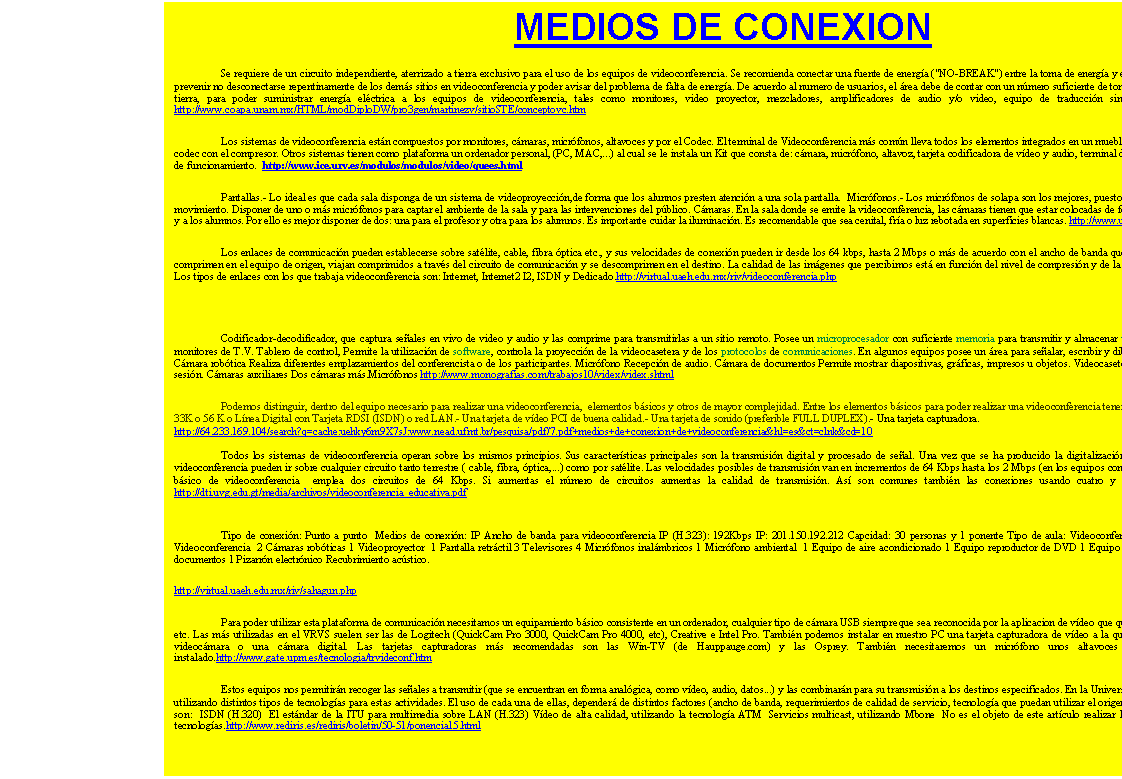 Cuadro de texto: MEDIOS DE CONEXION
	Se requiere de un circuito independiente, aterrizado a tierra exclusivo para el uso de los equipos de videoconferencia. Se recomienda conectar una fuente de energ�a ("NO-BREAK") entre la toma de energ�a y el equipo de videoconferencia, para prevenir no desconectarse repentinamente de los dem�s sitios en videoconferencia y poder avisar del problema de falta de energ�a. De acuerdo al numero de usuarios, el �rea debe de contar con un n�mero suficiente de tomas de corriente, todas aterrizadas a tierra, para poder suministrar energ�a el�ctrica a los equipos de videoconferencia, tales como monitores, video proyector, mezcladores, amplificadores de audio y/o video, equipo de traducci�n simultanea, etc. Sala de reuni�n . http://www.coapa.unam.mx/HTML/modDiploDW/pro3gen/martinezv/sitioSTE/conceptovc.htm
	Los sistemas de videoconferencia est�n compuestos por monitores, c�maras, micr�fonos, altavoces y por el Codec. El terminal de Videoconferencia m�s com�n lleva todos los elementos integrados en un mueble: c�mara de video , el monitor y el codec con el compresor. Otros sistemas tienen como plataforma un ordenador personal, (PC, MAC,...) al cual se le instala un Kit que consta de: c�mara, micr�fono, altavoz, tarjeta codificadora de v�deo y audio, terminal de comunicaci�n (RDSI) y software de funcionamiento.  http://www.ice.urv.es/modulos/modulos/video/quees.html
Pantallas.- Lo ideal es que cada sala disponga de un sistema de videoproyecci�n,de forma que los alunnos presten atenci�n a una sola pantalla.  Micr�fonos.- Los micr�fonos de solapa son los mejores, puesto que ofrecen una mayor libertad de movimiento. Disponer de uno o m�s micr�fonos para captar el ambiente de la sala y para las intervenciones del p�blico. C�maras. En la sala donde se emite la videoconferencia, las c�maras tienen que estar colocadas de forma que puedan captar al profesor y a los alumnos. Por ello es mejor disponer de dos: una para el profesor y otra para los alumnos. Es importante cuidar la iluminaci�n. Es recomendable que sea cenital, fr�a o luz rebotada en superficies blancas. http://www.uib.es/depart/gte/oliver.html
Los enlaces de comunicaci�n pueden establecerse sobre sat�lite, cable, fibra �ptica etc., y sus velocidades de conexi�n pueden ir desde los 64 kbps, hasta 2 Mbps o m�s de acuerdo con el ancho de banda que se tenga en su caso. Los datos se comprimen en el equipo de origen, viajan comprimidos a trav�s del circuito de comunicaci�n y se descomprimen en el destino. La calidad de las im�genes que percibimos est� en funci�n del nivel de compresi�n y de la capacidad de transmisi�n de datos. Los tipos de enlaces con los que trabaja videoconferencia son: Internet, Internet2 I2, ISDN y Dedicado.http
://virtual.uaeh.edu.mx/riv/videoconferencia.php 

Codificador-decodificador, que captura se�ales en vivo de video y audio y las comprime para transmitirlas a un sitio remoto. Posee un microprocesador con suficiente memoria para transmitir y almacenar texto, datos e im�genes Uno o dos monitores de T.V. Tablero de control, Permite la utilizaci�n de software, controla la proyecci�n de la videocasetera y de los protocolos de comunicaciones. En algunos equipos posee un �rea para se�alar, escribir y dibujar sobre los materiales gr�ficos. C�mara rob�tica Realiza diferentes emplazamientos del conferencista o de los participantes. Micr�fono Recepci�n de audio. C�mara de documentos Permite mostrar diapositivas, gr�ficas, impresos u objetos. Videocasetera. Proyecci�n de video durante la sesi�n. C�maras auxiliares Dos c�maras m�s.Micr�fonos http://www.monografias.com/trabajos10/videx/videx.shtml
Podemos distinguir, dentro del equipo necesario para realizar una videoconferencia,  elementos b�sicos y otros de mayor complejidad. Entre los elementos b�sicos para poder realizar una videoconferencia tenemos: - L�nea telef�nica con modem 33K o 56 K o L�nea Digital con Tarjeta RDSI (ISDN) o red LAN.- Una tarjeta de v�deo PCI de buena calidad.- Una tarjeta de sonido (preferible FULL DUPLEX).- Una tarjeta capturadora.  
http://64.233.169.104/search?q=cache:uehky6m9X7sJ:www.nead.ufmt.br/pesquisa/pdf/7.pdf+medios+de+conexion+de+videoconferencia&hl=es&ct=clnk&cd=10

Todos los sistemas de videoconferencia operan sobre los mismos principios. Sus caracter�sticas principales son la transmisi�n digital y procesado de se�al. Una vez que se ha producido la digitalizaci�n de la se�al, las transmisiones de videoconferencia pueden ir sobre cualquier circuito tanto terrestre ( cable, fibra, �ptica,...) como por sat�lite. Las velocidades posibles de transmisi�n van en incrementos de 64 Kbps hasta los 2 Mbps (en los equipos comerciales m�s comunes). El sistema b�sico de videoconferencia  emplea dos circuitos de 64 Kbps. Si aumentas el n�mero de circuitos aumentas la calidad de transmisi�n. As� son comunes tambi�n las conexiones usando cuatro y seis circuitos de esta velocidad. http://dti.uvg.edu.gt/media/archivos/videoconferencia_educativa.pdf

Tipo de conexi�n: Punto a punto  Medios de conexi�n: IP Ancho de banda para videoconferencia IP (H.323): 192Kbps IP: 201.150.192.212 Capcidad: 30 personas y 1 ponente Tipo de aula: Videoconferencia Equipada con:  1 Equipo de Videoconferencia  2 C�maras rob�ticas 1 Videoproyector  1 Pantalla retr�ctil 3 Televisores 4 Micr�fonos inal�mbricos 1 Micr�fono ambiental  1 Equipo de aire acondicionado 1 Equipo reproductor de DVD 1 Equipo reproductor de VHS  1 C�mara de documentos 1 Pizarr�n electr�nico Recubrimiento ac�stico.
http://virtual.uaeh.edu.mx/riv/sahagun.php
Para poder utilizar esta plataforma de comunicaci�n necesitamos un equipamiento b�sico consistente en un ordenador, cualquier tipo de c�mara USB siempre que sea reconocida por la aplicacion de v�deo que queramos utilizar: VIC, NetMeeting, etc. Las m�s utilizadas en el VRVS suelen ser las de Logitech (QuickCam Pro 3000, QuickCam Pro 4000, etc), Creative e Intel Pro. Tambi�n podemos instalar en nuestro PC una tarjeta capturadora de v�deo a la que despu�s podemos conectarle una videoc�mara o una c�mara digital. Las tarjetas capturadoras m�s recomendadas son las Win-TV (de Hauppauge.com) y las Osprey. Tambi�n necesitaremos un micr�fono unos altavoces y un el software de VRVS instalado.http://www.gate.upm.es/tecnologia/trvideconf.htm
Estos equipos nos permitir�n recoger las se�ales a transmitir (que se encuentran en forma anal�gica, como v�deo, audio, datos...) y las combinar�n para su transmisi�n a los destinos especificados. En la Universidad Carlos III de Madrid, se est�n utilizando distintos tipos de tecnolog�as para estas actividades. El uso de cada una de ellas, depender� de distintos factores (ancho de banda, requerimientos de calidad de servicio, tecnolog�a que puedan utilizar el origen y el destino�). Estas tecnolog�as son:  ISDN (H.320)  El est�ndar de la ITU para multimedia sobre LAN (H.323) V�deo de alta calidad, utilizando la tecnolog�a ATM  Servicios multicast, utilizando Mbone  No es el objeto de este art�culo realizar la descripci�n de cada una de estas tecnolog�as.http://www.rediris.es/rediris/boletin/50-51/ponencia15.html

