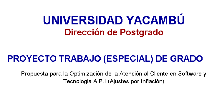 Cuadro de texto: UNIVERSIDAD YACAMB� 
Direcci�n de Postgrado
&nbsp;
PROYECTO TRABAJO (ESPECIAL) DE GRADO 
Propuesta para la Optimizaci�n de la Atenci�n al Cliente en Software y Tecnolog�a A.P.I (Ajustes por Inflaci�n) 

&nbsp;
