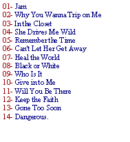 Caixa de texto: 01- Jam 02- Why You Wanna Trip on Me 03- In the Closet04- She Drives Me Wild 05- Remember the Time 06- Can't Let Her Get Away 07- Heal the World 08- Black or White 09- Who Is It 10- Give in to Me 11- Will You Be There 12- Keep the Faith 13- Gone Too Soon 14- Dangerous.