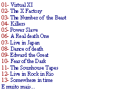 Caixa de texto: 01- Virtual XI02- The X Factory03- The Number of  the Beast04- Killers05- Power Slave 06- A Real death One07- Live in Japan08- Dance of death09- Edward the Great10- Fear of the Dark11- The Sounhouse Tapes12- Live in Rock in Rio13- Somewhere in timeE muito mais...