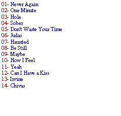 Caixa de texto: 01- Never Again02- One Minute 03- Hole 04- Sober05- Don't Waste Your Time 06- Judas 07- Haunted 08- Be Still 09- Maybe 10- How I Feel 11- Yeah 12- Can I Have a Kiss 13- Irvine14- Chivas
