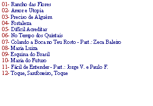 Caixa de texto: 01- Rancho das Flores 02- Amor e Utopia 03- Preciso de Algu�m 04- Fortaleza 05- Dif�cil Acreditar 06- No Tempo dos Quintais07- Colando a Boca no Teu Rosto - Part.: Zeca Baleiro 08- Maria Luiza 09- Esquina do Brasil 10- Maria do Futuro 11- F�cil de Entender - Part.: Jorge V. e Paulo F. 12- Toque, Sanfoneiro, Toque