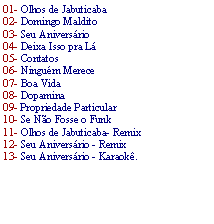 Caixa de texto: 01- Olhos de Jabuticaba02- Domingo Maldito 03- Seu Anivers�rio04- Deixa Isso pra L� 05- Contatos 06- Ningu�m Merece 07- Boa Vida 08- Dopamina 09- Propriedade Particular 10- Se N�o Fosse o Funk 11- Olhos de Jabuticaba- Remix 12- Seu Anivers�rio - Remix 13- Seu Anivers�rio - Karaok�.