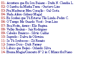 Caixa de texto: 01- Acontece que Eu Sou Baiano - Dudu N. Claudia L. 02- O Samba da Minha Terra - Gustavo Lins03-.Pra Machucar Meu Cora��o - Gal Costa 04- Nada Al�m -Sidney Magal 05- Eu Sonhei que T� Estavas T�o Linda -Pedro C.06- O Tempo Me Guardo Voc� - Ivan Lins 07- Boa Noite, Amor - Elis Regina 08- Velho Realejo - Jair Rodrigues 09- Cabelos Brancos - S�lvio Caldas 10- Segredo - Dalva de Oliveira 11- Se T� Soubesses - Z� Renato 12- Somos Dois - Dick Farney 13- L�bios que Beijei - Orlando Silva 14- Eterna Magia/Concerto N� 2 in C Minor for Piano