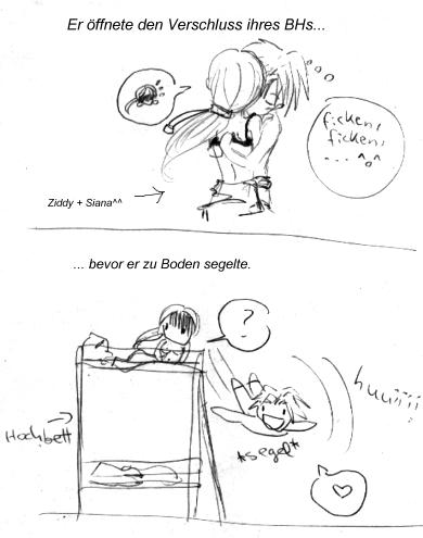 XDDDD Dieser Satz.... also ich hab ne Ziddy-Siana-Szene �berarbeitet und hab zuerst diesen satz echt geschrieben! Ich meinte nat�rlich mit "er" den BH, der zu Boden segelte... XDDD naja ich hab das sofort wieder gel�scht und umgeschrieben weil es klang als w�rde Ziddy zu Boden segeln... XDDD *rofl*