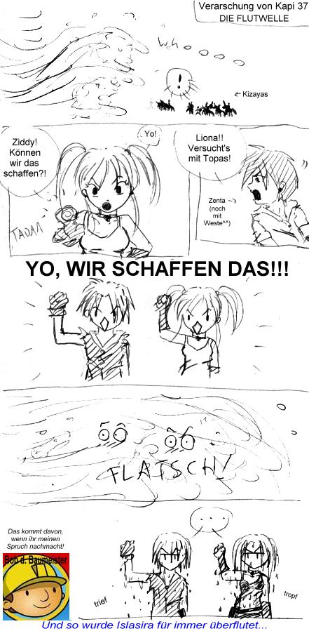 Noch ne Verarsche^^ Das ist die Szene direkt nach dem Vulkan, den Liona & Ziddy ja mit Tsunami gel�scht haben - und der Vulkan spuckt die Tsunami ja wieder aus^^ und da kam von Zenta was von wegen macht Topas und gut is - und von Liona kam: "Ziddy! Zusammen k�nnen wir es schaffen!" Blabla XD... da musste ich einfach an Bob den Baumeister denken..... der immer "YO, WIR SCHAFFEN DAS!" sagt XD....