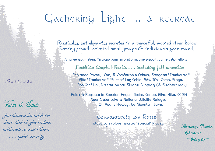 Gathering Light ... a retreat. Rustically, yet elegantly secreted in a peaceful wooded river hollow. Serving growth oriented small groups and individuals year round. Full amenity facilities are simple and rustic. Private Cabins, Tree Houses, Log Cabins, TPs, RV sites. Kayaking, hiking, swimming, canoeing, rafting. Crater Lake, National Wildlife Refuges and mountain lakes  nearby. On the Pacific Flyway. Maps and Travel Guides.