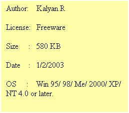 Text Box: Author:&nbsp;&nbsp;&nbsp; Kalyan.R
License:&nbsp;&nbsp; Freeware
Size&nbsp;&nbsp;&nbsp;&nbsp; :&nbsp;&nbsp; 580 KB
Date&nbsp;&nbsp;&nbsp; :&nbsp;&nbsp; 1/2/2003
OS&nbsp;&nbsp;&nbsp;&nbsp; :&nbsp;&nbsp;&nbsp; Win 95/ 98/ Me/ 2000/ XP/ NT 4.0 or later.&nbsp; 
&nbsp;
&nbsp;
&nbsp; 
&nbsp;
