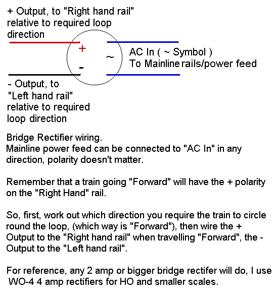 Quick wiring diagram of the average bridge rectifier. This pic has been physical size compressed, if your download and print it out, it will display better. Remember, keep the + output to the right of your locomotive and you will travel "forward"!