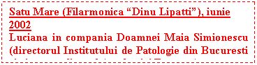 Text Box: Satu Mare (Filarmonica �Dinu Lipatti�), iunie 2002
Luciana in compania Doamnei Maia Simionescu (directorul Institutului de Patologie din Bucuresti si vicepresedinte al Academiei Romane)
