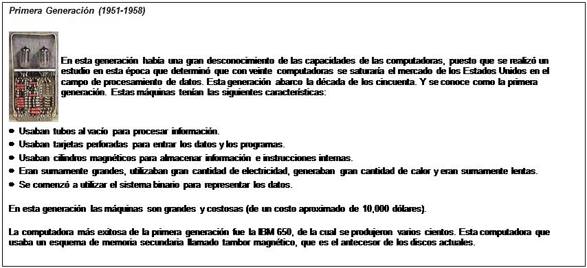 Cuadro de texto: Primera Generaci�n (1951-1958)
 	En esta generaci�n hab�a una gran desconocimiento de las capacidades de las computadoras, puesto que se realiz� un estudio en esta �poca que determin� que con veinte computadoras se saturar�a el mercado de los Estados Unidos en el campo de procesamiento de datos. Esta generaci�n abarco la d�cada de los cincuenta. Y se conoce como la primera generaci�n. Estas m�quinas ten�an las siguientes caracter�sticas:
�  Usaban tubos al vac�o para procesar informaci�n.
�  Usaban tarjetas perforadas para entrar los datos y los programas.
�  Usaban cilindros magn�ticos para almacenar informaci�n e instrucciones internas.
�  Eran sumamente grandes, utilizaban gran cantidad de electricidad, generaban gran cantidad de calor y eran sumamente lentas.
�  Se comenz� a utilizar el sistema binario para representar los datos.
En esta generaci�n las m�quinas son grandes y costosas (de un costo aproximado de 10,000 d�lares).
La computadora m�s exitosa de la primera generaci�n fue la IBM 650, de la cual se produjeron varios cientos. Esta computadora que usaba un esquema de memoria secundaria llamado tambor magn�tico, que es el antecesor de los discos actuales.

