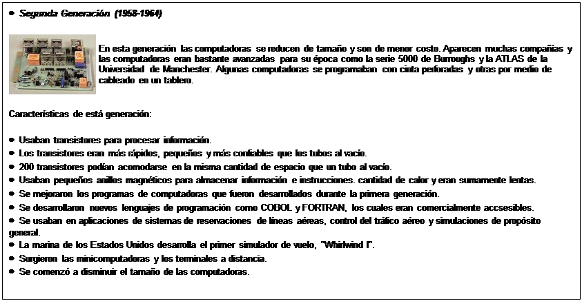 Text Box: �  Segunda Generaci�n (1958-1964)
 	En esta generaci�n las computadoras se reducen de tama�o y son de menor costo. Aparecen muchas compa��as y las computadoras eran bastante avanzadas para su �poca como la serie 5000 de Burroughs y la ATLAS de la Universidad de Manchester. Algunas computadoras se programaban con cinta perforadas y otras por medio de cableado en un tablero.
Caracter�sticas de est� generaci�n:
�  Usaban transistores para procesar informaci�n.
�  Los transistores eran m�s r�pidos, peque�os y m�s confiables que los tubos al vac�o.
�  200 transistores pod�an acomodarse en la misma cantidad de espacio que un tubo al vac�o.
�  Usaban peque�os anillos magn�ticos para almacenar informaci�n e instrucciones. cantidad de calor y eran sumamente lentas.
�  Se mejoraron los programas de computadoras que fueron desarrollados durante la primera generaci�n.
�  Se desarrollaron nuevos lenguajes de programaci�n como COBOL y FORTRAN, los cuales eran comercialmente accsesibles.
�  Se usaban en aplicaciones de sistemas de reservaciones de l�neas a�reas, control del tr�fico a�reo y simulaciones de prop�sito general.
�  La marina de los Estados Unidos desarrolla el primer simulador de vuelo, "Whirlwind I".
�  Surgieron las minicomputadoras y los terminales a distancia.
�  Se comenz� a disminuir el tama�o de las computadoras.

