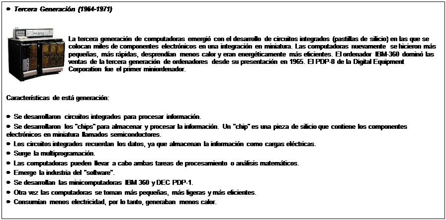 Text Box: �  Tercera Generaci�n (1964-1971)
 	La tercera generaci�n de computadoras emergi� con el desarrollo de circuitos integrados (pastillas de silicio) en las que se colocan miles de componentes electr�nicos en una integraci�n en miniatura. Las computadoras nuevamente se hicieron m�s peque�as, m�s r�pidas, desprend�an menos calor y eran energ�ticamente m�s eficientes. El ordenador IBM-360 domin� las ventas de la tercera generaci�n de ordenadores desde su presentaci�n en 1965. El PDP-8 de la Digital Equipment Corporation fue el primer miniordenador.
Caracter�sticas de est� generaci�n:
�  Se desarrollaron circuitos integrados para procesar informaci�n.
�  Se desarrollaron los "chips" para almacenar y procesar la informaci�n. Un "chip" es una pieza de silicio que contiene los componentes electr�nicos en miniatura llamados semiconductores.
�  Los circuitos integrados recuerdan los datos, ya que almacenan la informaci�n como cargas el�ctricas.
�  Surge la multiprogramaci�n.
�  Las computadoras pueden llevar a cabo ambas tareas de procesamiento o an�lisis matem�ticos.
�  Emerge la industria del "software".
�  Se desarrollan las minicomputadoras IBM 360 y DEC PDP-1.
�  Otra vez las computadoras se tornan m�s peque�as, m�s ligeras y m�s eficientes.
�  Consum�an menos electricidad, por lo tanto, generaban menos calor.
