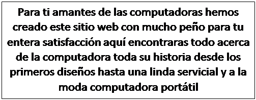Text Box: Para ti amantes de las computadoras hemos creado este sitio web con mucho pe�o para tu entera satisfacci�n aqu� encontraras todo acerca de la computadora toda su historia desde los primeros dise�os hasta una linda servicial y a la moda computadora port�til

