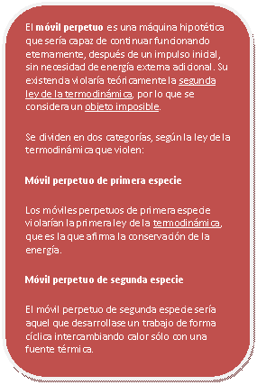 Rect�ngulo redondeado: El m�vil perpetuo es una m�quina hipot�tica que ser�a capaz de continuar funcionando eternamente, despu�s de un impulso inicial, sin necesidad de energ�a externa adicional. Su existencia violar�a te�ricamente la segunda ley de la termodin�mica, por lo que se considera un objeto imposible.
Se dividen en dos categor�as, seg�n la ley de la termodin�mica que violen:
M�vil perpetuo de primera especie
Los m�viles perpetuos de primera especie violar�an la primera ley de la termodin�mica, que es la que afirma la conservaci�n de la energ�a. 
M�vil perpetuo de segunda especie
El m�vil perpetuo de segunda especie ser�a aquel que desarrollase un trabajo de forma c�clica intercambiando calor s�lo con una fuente t�rmica. 



