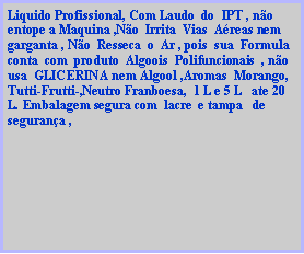 Caixa de texto: Liquido Profissional, Com Laudo  do  IPT , n�o entope a Maquina ,N�o  Irrita  Vias  A�reas nem  garganta , N�o  Resseca  o  Ar , pois  sua  Formula conta  com  produto  Algoois  Polifuncionais  , n�o  usa  GLICERINA nem Algool ,Aromas  Morango, Tutti-Frutti-,Neutro Franboesa,  1 L e 5 L   ate 20 L. Embalagem segura com  lacre  e tampa   de  seguran�a ,