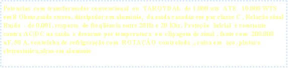 Caixa de texto: Potencias&nbsp; com transformador convencional&nbsp; ou&nbsp; TAROYDAL  de 1.000 wts&nbsp; ATE&nbsp;&nbsp; 10.000 WTS em 8 Ohms,sa�da stereo, dissipador em alum�nio, &nbsp;da sa�da casadas em par classe C , Rela��o sinal Ru�do&nbsp; - de 0,001, resposta&nbsp; de freq��ncia entre 20Hz e 20 Khz, Prote��o&nbsp; Inicial  e constante  contra AC|DC na sa�da  e&nbsp;desarme por temperatura  ou&nbsp; clipagem de sinal , fonte com&nbsp; 200.000 uF, 50 A, ventoinha de refrigera��o com&nbsp; ROTA��O&nbsp; controlada ,, caixa em&nbsp; a�o, pintura eletrost�tica,al�as em alum�nio