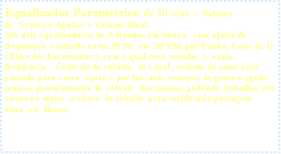 Caixa de texto: Equalizador Parametrico de 10 vias&nbsp; +&nbsp; Refor�o de&nbsp; Graves e Agudos + Volume Sinal .S�o dois equalizadores de  5 Bandas em Stereo , com ajuste de freq��ncia&nbsp; variando entre 20 Hz&nbsp; ate&nbsp; 20 Khz por Banda, Fator de Q ( filtro dos harm�nicos )&nbsp; com o qual voc�&nbsp; escolhe&nbsp; a  exata freq��ncia&nbsp;,  Controle de volume  do canal , volume de sinal a ser passado para outro&nbsp; canal, e por fim dois&nbsp; refor�os de grave e agudo mais os potenci�metro de volume&nbsp; dos mesmo, podendo trabalhar em stereo ou mono . e chave&nbsp; de sele��o&nbsp; para verifica��o passagem ativa&nbsp; ou&nbsp; direta.,
