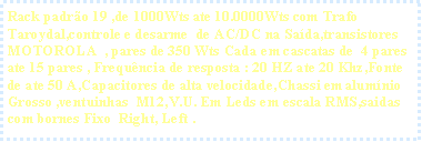 Caixa de texto: Rack padr�o 19 ,de 1000Wts ate 10.0000Wts com Trafo Taroydal,controle e desarme  de AC/DC na Sa�da,transistores  MOTOROLA  , pares de 350 Wts Cada em cascatas de  4 pares ate 15 pares , Frequ�ncia de resposta : 20 HZ ate 20 Khz,Fonte de ate 50 A,Capacitores de alta velocidade,Chassi em alum�nio Grosso ,ventuinhas  M12,V.U. Em Leds em escala RMS,saidas com bornes Fixo  Right, Left .