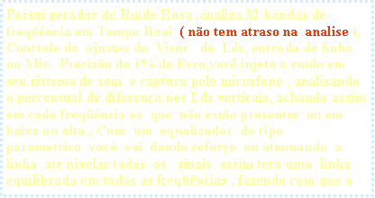 Caixa de texto: Possui gerador de Ru�do Rosa ,analiza 32 bandas de freq��ncia em Tempo Real  ( n�o tem atraso na  analise ), Controle do  ajustes do&nbsp; Visor&nbsp;&nbsp; de  Lds, entrada de linha ou Mic.&nbsp; Precis�o de 1% de Erro,voc� injeta o ru�do em seu sistema de som&nbsp; e captura pelo microfone , analisando o percentual de diferen�a nos Lds verticais, achando assim  em cada freq��ncia as  que&nbsp; n�o est�o presentes&nbsp; ou em baixa ou alta , Com  um  equalizador  do tipo   parametrico  voc�  vai  dando refor�o  ou atenuando  a  linha  ate nivelar todos  os   sinais  assim ter� uma&nbsp; linha equilibrada em todas as freq��ncias , fazendo com que o 